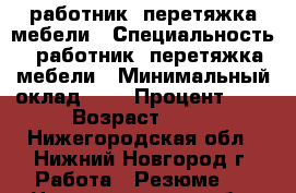 работник, перетяжка мебели › Специальность ­ работник ,перетяжка мебели › Минимальный оклад ­ 1 › Процент ­ 1 › Возраст ­ 35 - Нижегородская обл., Нижний Новгород г. Работа » Резюме   . Нижегородская обл.,Нижний Новгород г.